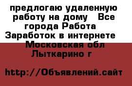 предлогаю удаленную работу на дому - Все города Работа » Заработок в интернете   . Московская обл.,Лыткарино г.